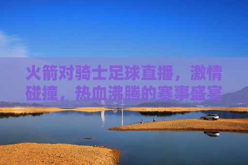 火箭对骑士足球直播,激情碰撞,热血沸腾的赛事盛宴,带你直击赛场风云,火箭对骑士足球直播,激情碰撞,热血沸腾的赛事盛宴,带你直击赛场风云