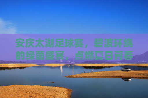 安庆太湖足球赛,碧波环绕的绿茵盛宴,点燃夏日青春激情,安庆太湖足球赛,碧波环绕的绿茵盛宴,点燃夏日青春激情