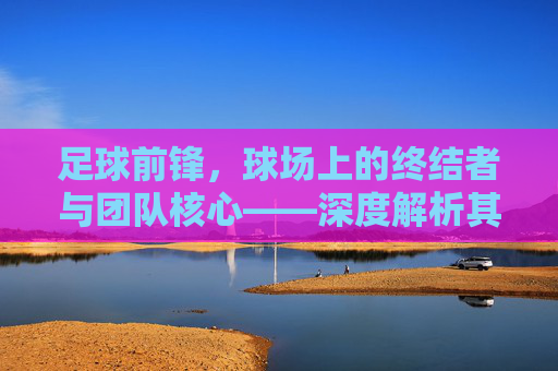 足球前锋，球场上的终结者与团队核心——深度解析其角色与价值