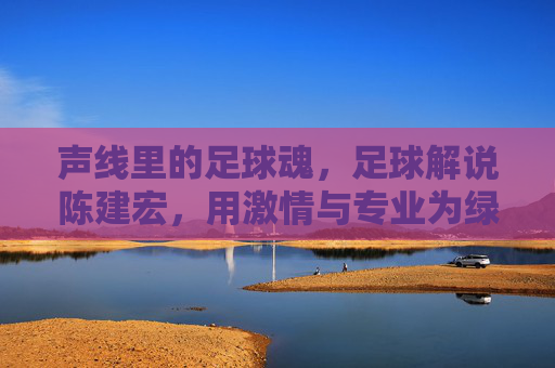 声线里的足球魂,足球解说陈建宏,用激情与专业为绿茵场注入灵魂