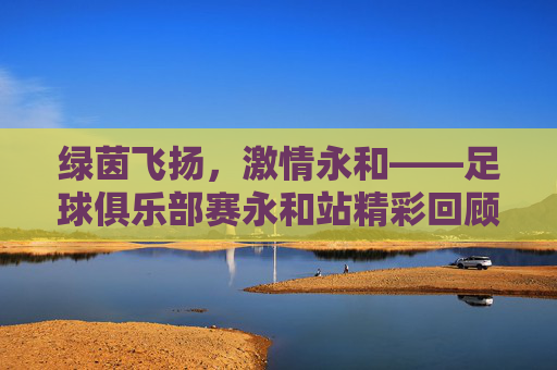 绿茵飞扬,激情永和——足球俱乐部赛永和站精彩回顾与展望