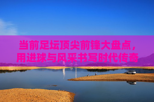 当前足坛顶尖前锋大盘点,用进球与风采书写时代传奇