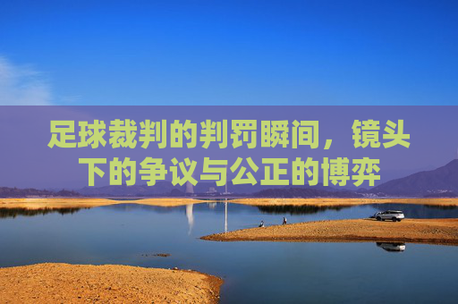 足球裁判的判罚瞬间,镜头下的争议与公正的博弈