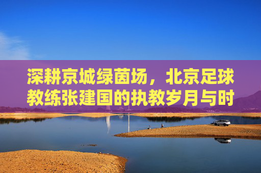 深耕京城绿茵场,北京足球教练张建国的执教岁月与时代记忆