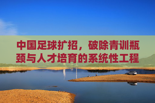 中国足球扩招,破除青训瓶颈与人才培育的系统性工程