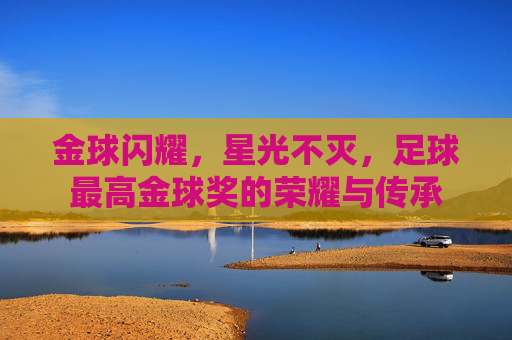 金球闪耀，星光不灭，足球最高金球奖的荣耀与传承