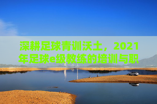 深耕足球青训沃土,2021年足球e级教练的培训与职业实践,深耕足球青训沃土,2021年足球e级教练的培训与职业实践