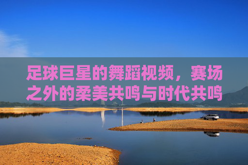 足球巨星的舞蹈视频,赛场之外的柔美共鸣与时代共鸣