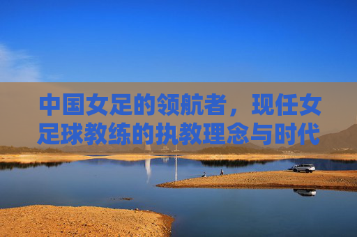 中国女足的领航者,现任女足球教练的执教理念与时代担当,中国女足领航者,现任女足球教练的执教理念与时代担当