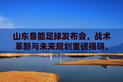 山东鲁能足球发布会,战术革新与未来规划重磅揭晓,为中超赛场再启征程