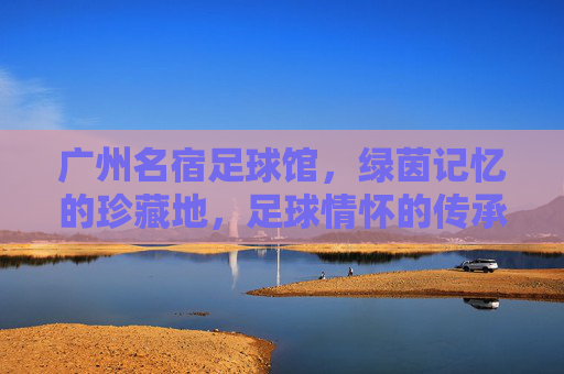 广州名宿足球馆，绿茵记忆的珍藏地，足球情怀的传承站