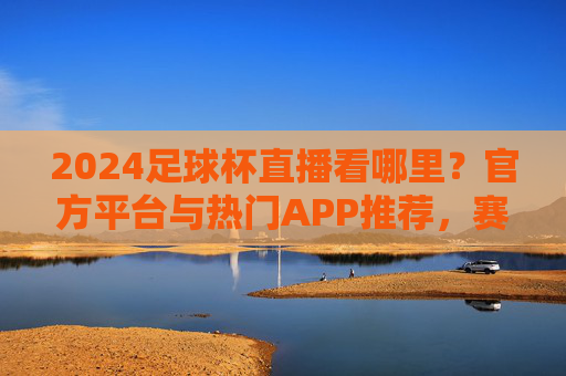 2024足球杯直播看哪里？官方平台与热门APP推荐，赛事精彩不落下一秒