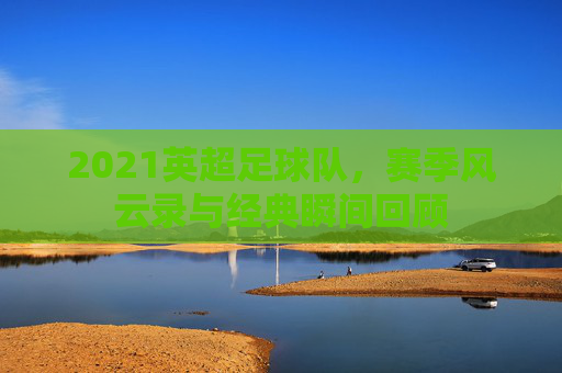 2021英超足球队，赛季风云录与经典瞬间回顾