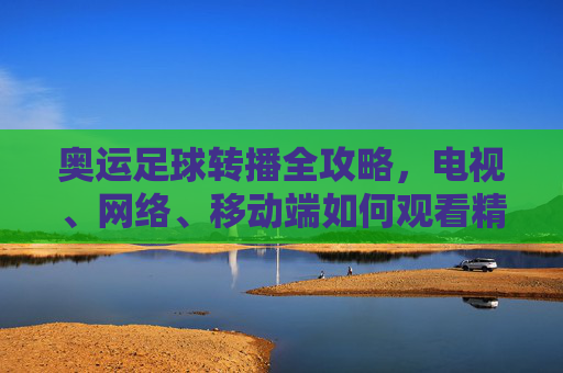奥运足球转播全攻略,电视、网络、移动端如何观看精彩赛事?