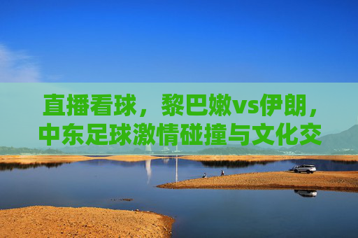 直播看球,黎巴嫩vs伊朗,中东足球激情碰撞与文化交融