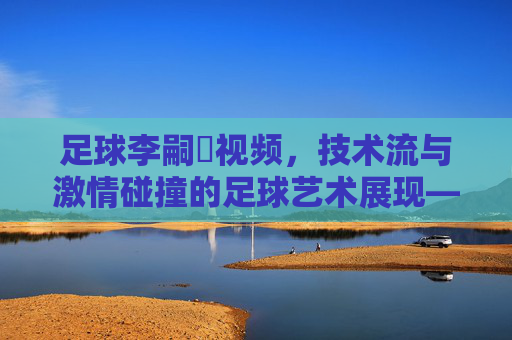 足球李嗣镕视频,技术流与激情碰撞的足球艺术展现——解码青训新星的赛场成长轨迹