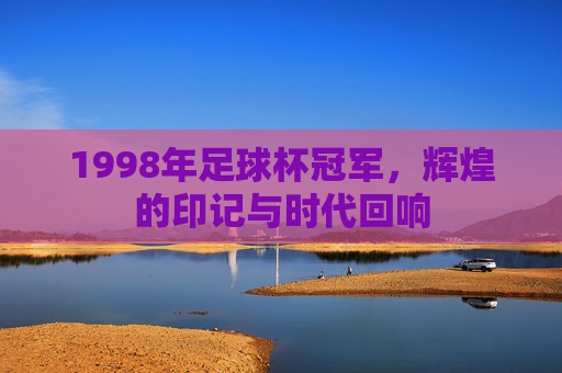 1998年足球杯冠军，辉煌的印记与时代回响