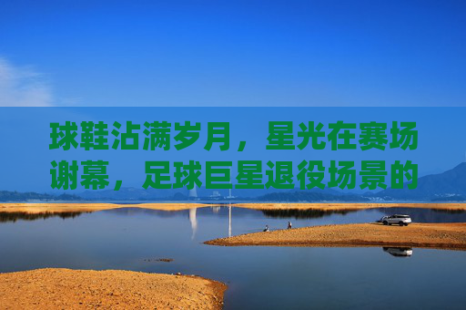 球鞋沾满岁月，星光在赛场谢幕，足球巨星退役场景的永恒诗篇