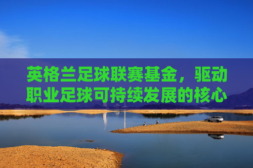英格兰足球联赛基金,驱动职业足球可持续发展的核心动力
