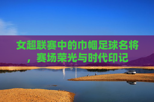女超联赛中的巾帼足球名将,赛场荣光与时代印记
