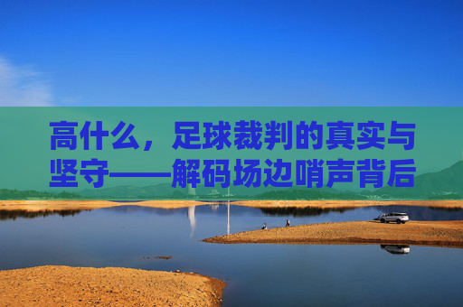 高什么,足球裁判的真实与坚守——解码场边哨声背后的规则与温度,高什么,足球裁判的真实与坚守——解码场边哨声背后的规则与温度