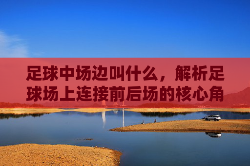足球中场边叫什么,解析足球场上连接前后场的核心角色与位置职责