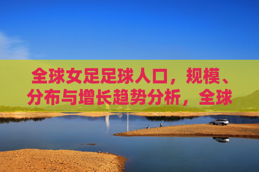 全球女足足球人口,规模、分布与增长趋势分析,全球女足足球人口规模、分布与增长趋势分析