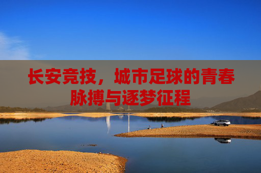 长安竞技，城市足球的青春脉搏与逐梦征程