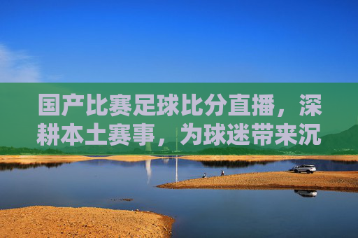 国产比赛足球比分直播,深耕本土赛事,为球迷带来沉浸式观赛体验