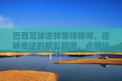 巴西足球逆转集锦视频,逆转奇迹的精彩瞬间,点燃球迷激情的终极对决