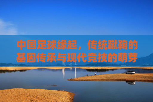 中国足球缘起,传统蹴鞠的基因传承与现代竞技的萌芽之路