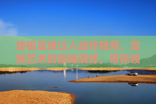 终极足球过人动作视频,足球艺术的巅峰演绎,带你领略球星的精湛技艺与无限魅力