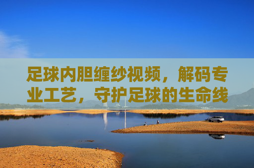 足球内胆缠纱视频,解码专业工艺,守护足球的生命线