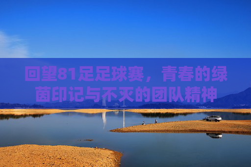 回望81足足球赛，青春的绿茵印记与不灭的团队精神