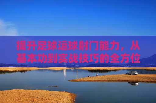 提升足球运球射门能力,从基本功到实战技巧的全方位进阶指南,提升足球运球射门能力,从基本功到实战技巧的全方位进阶指南