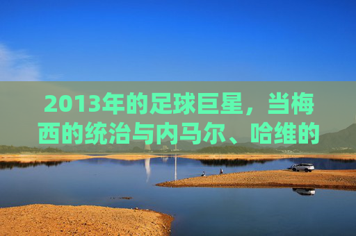 2013年的足球巨星,当梅西的统治与内马尔、哈维的闪耀共同定义足球的璀璨篇章