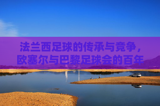 法兰西足球的传承与竞争,欧塞尔与巴黎足球会的百年故事,法兰西足球的百年传承与竞争,欧塞尔与巴黎足球会的故事
