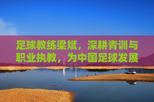 足球教练梁斌,深耕青训与职业执教,为中国足球发展贡献专业力量