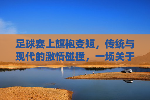 足球赛上旗袍变短,传统与现代的激情碰撞,一场关于服饰与运动的别样风景