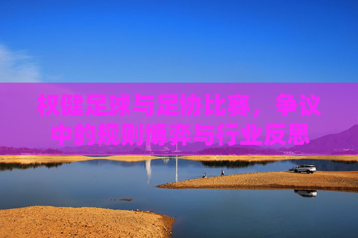 权健足球与足协比赛,争议中的规则博弈与行业反思