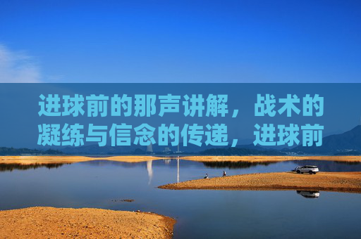 进球前的那声讲解,战术的凝练与信念的传递,进球前的那声讲解,战术的凝练与信念的传递