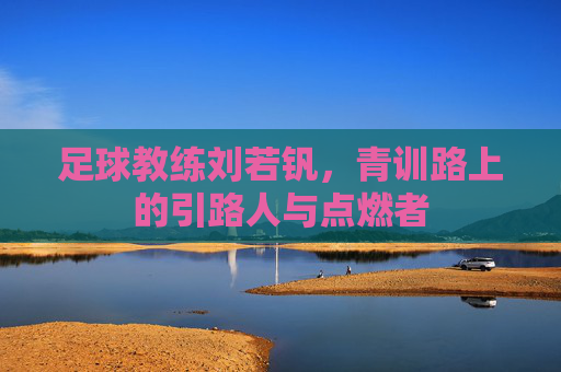 足球教练刘若钒,青训路上的引路人与点燃者
