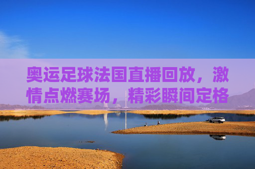 奥运足球法国直播回放,激情点燃赛场,精彩瞬间定格奥运记忆