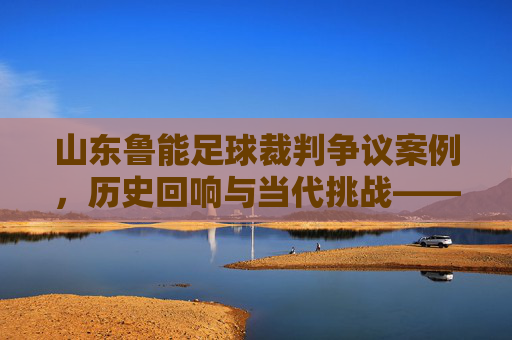 山东鲁能足球裁判争议案例，历史回响与当代挑战——聚焦判罚尺度与球队发展的影响，山东鲁能足球裁判争议案例，历史回响与当代挑战——聚焦判罚尺度与球队发展的影响
