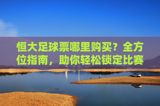 恒大足球票哪里购买?全方位指南,助你轻松锁定比赛席位