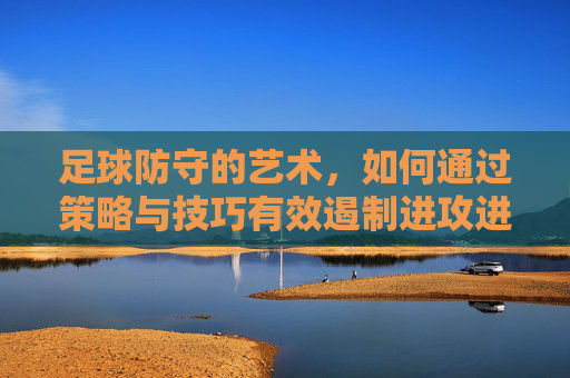 足球防守的艺术,如何通过策略与技巧有效遏制进攻进球,足球防守的艺术,策略与技巧如何有效遏制进攻进球