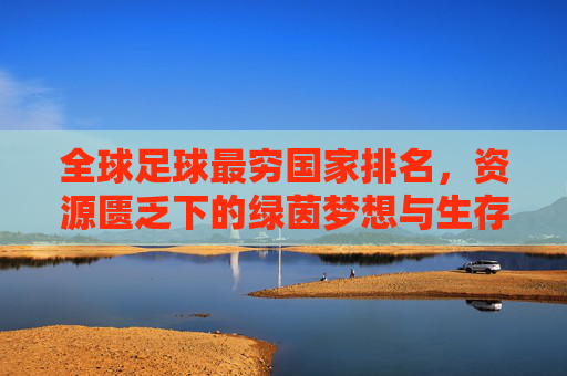 全球足球最穷国家排名,资源匮乏下的绿茵梦想与生存挑战