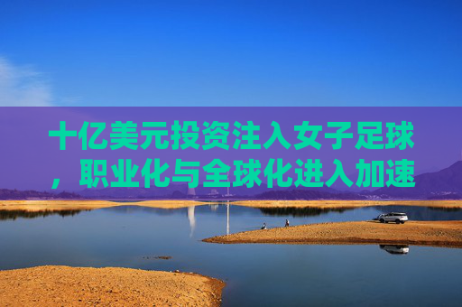 十亿美元投资注入女子足球,职业化与全球化进入加速期