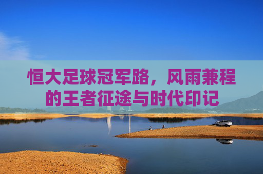恒大足球冠军路，风雨兼程的王者征途与时代印记