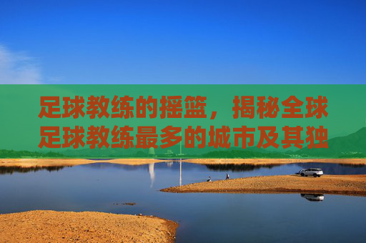 足球教练的摇篮,揭秘全球足球教练最多的城市及其独特魅力